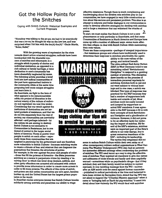 Got the Hollow Points for
the Snitches

‘Coping with Snitch Culture: Historical Examples and
Current Proposals,

“Homeboy was talking to the po-po, we had to let everybody
‘hat was ano-no he ought he was on the low low, nd was
surprised when hit him withthe fou(t)-fou(4)"-Unele Mur,
‘Bull, Bulle”

‘With the growing wave of repfesion by the sate
towards dzec action oriented struggles, radicals have been,
DDombarded withthe shameful con-

em of etches and informants Ina
struggle which sparely of choice and
Individual realisation, as opposed toa
‘ich eltral or family heritage, a valor
Sedieaton to ones community has
‘boon shamefully negiocted by some.
‘The folowing area provides «brief
look inte how radial commenition of
the past have approached traitors 0
‘the commrity, wheat he se tine
proposing how more unique stroggies
‘anioarn rom

‘Aa Anarchist, wo fight in the face of,
‘what appears tobe insurmountable
‘ds: our project of beraion in tbo
‘afural enemy of the culture of suthor-
ity and capitals: we now live under.
Considering tat our revolt against the
lnstintons af domination are not iso.
lated pockets of esistance, and that wo
do not ive separately fom thereat of
‘octets, our communities aw inevitably
AMfocted ~and perhaps infected by
{he caee we ee aiming to destoy.
Salih Culture ie not exclusive to
(Commanisos in Resistance, Dut is ona
‘yvad of contol in the larger socal MH
fabric of Americ. Thowe in power want

‘people to mutch on each other- expe
aly thoee trom communities Cat a
targeted in particular by the government and are therefore
‘more valnarabe o Snitch Culture because sntching work
{octal uclimate of fear and mistrust that can fragment the
populations tht tamaten the sracturs of power

For example in tha war agnnat the poor and people of olor
~thove at il te prisons of America the State promotes
snitching as « means fo perpetuate crime by creating a'r
‘volving door in which low-level drug doula, addicts, and
‘ther petyotfendars are arested and released with orders
to provide more information in orda to erate mor arest 8
‘der lol more priona. The efits of this cycle of ich
land prison are tht enti communities are torn apart, fami
‘broken up, and the United States has the largest prison pops
Iaton in he wor

1 Anarchist cles everyone know that Snitch Culture brosk
solidarity among actives and paralyze our abil to wage

be arrested

cory

TUR

‘Al groups of teenagers wearing
baggy clothing after 10pm will

ey

 

fective resistance. Though hares mach complaining and
‘handwringing abou! the divisive roe siches play n out
‘communitien, we have engaged in very lite constructive ac-
tion about this serious and peraistnt problem. This zine ian
tempt to educate and foster dialogue n our communities in
‘order to develop effective strategies for dealing with aitches
{nd fo forge aroistance that can withstand the attacks of
2

power.
‘Tovar, we must realize that Snitch Culture isnot anew
pphanomencn or only particular to Anazchst, and that mary
Communities of Resistance in orth America and Barope have
coma up with a numberof diferent ways some mare ellc-
tive tun othere—to deal with Sitch Culture while maintiting
{eircom values.
‘Ther are uve component ~perhaps of unequal importance-
that sistance groups and others have tadtionaly used ©
otermine their response to aitchex praciealy, the agree
“ity the core values of he
(oup, and tactical benetit
‘Tho ultra mltant Red Army Fecson
GAP) in Vest Germany tried tose
something called "Revolutionary
Discipline” to respond toa growing
‘numberof mitches. This diacipine
‘drew houvly on the promise of
{rumediate personal eprisala or
sulching. tchos bot in jall and
‘out were subject o vicious best
{ngs and in one cae, snitch was
blinded. This type of sponse mas
practical forthe RAF because boy
hada suber of supporters bot
{naide and outside of ja, Most
sitchos oould be eal located
sand jumped by supporters or
{eteal RAP membvere twas agoo-
‘ble to the RAP becaune i ft wih
(ets concepts of both Revolution
227 Discipine and a glorieatin of
“Holence. However itd not prove
to be a effective tactic for reds
Ing the impact of sitches. BY the
nd ofthe RAPS existence, snitchos
‘wore an important part of the Sato
‘tors to nt only disrupt, but ©
‘sre numerous members of he
[RAP- Snclnding its leadership.
‘The tacis they employed aia ot
svem to edce Snitch Culture within their own ran OF of
‘ther contemporary milan radical orgaiaations in West Gr
‘many. Tha Weathor Underground (WU) lao had an extrome |
Dbuteomewhat diferent strategy when confronting the problem.
‘lamiches. The WU red terror asa way to sop te effect:
‘eas of mulches. They required all members to give tho nares
nd addeeses of clove fiends and famly and were explcly
‘warned ~sometimes while on peychedalic drage~ that ey
hitched, they and their faraly would be subject o violent
reprisals In one rambling message fom the WU ~writen
titer an ADM atch took the stand again! former comrade.
“published in radial periodicals tthe time and believed
‘hve boen writen by Bernadine Dorn sated that the WU wat
ot fri to support the [Chari] Mason approach” when it
‘came 10" hell on Earth for pig-utches." wont ito
etal about how violently the WU would deal with ansiches

£0)

for gang activity

Seana
